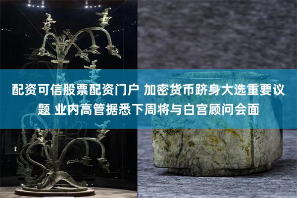 配资可信股票配资门户 加密货币跻身大选重要议题 业内高管据悉下周将与白宫顾问会面