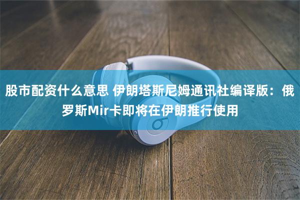 股市配资什么意思 伊朗塔斯尼姆通讯社编译版：俄罗斯Mir卡即将在伊朗推行使用