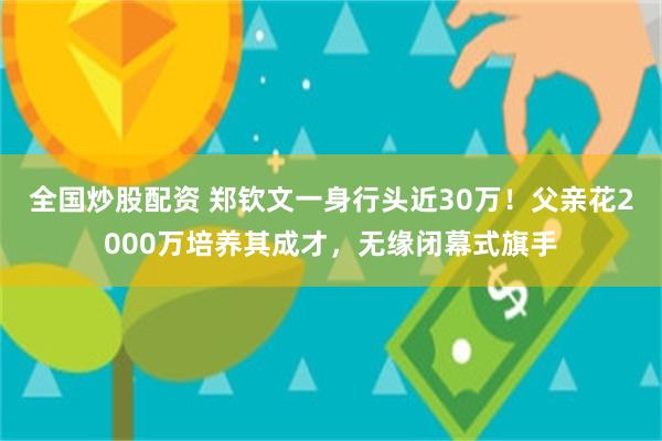 全国炒股配资 郑钦文一身行头近30万！父亲花2000万培养其成才，无缘闭幕式旗手