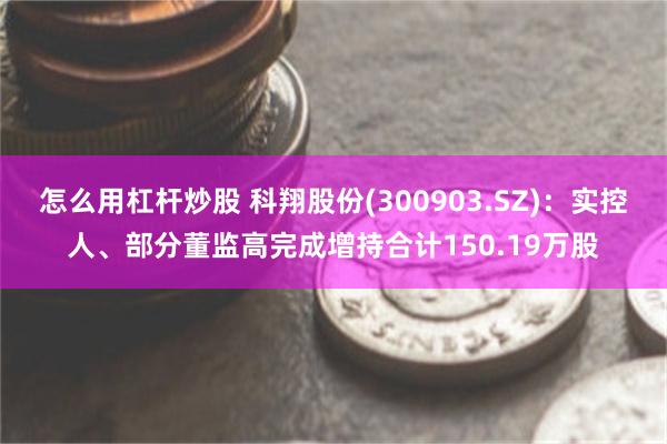 怎么用杠杆炒股 科翔股份(300903.SZ)：实控人、部分董监高完成增持合计150.19万股