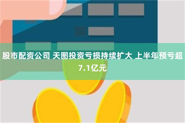 股市配资公司 天图投资亏损持续扩大 上半年预亏超7.1亿元