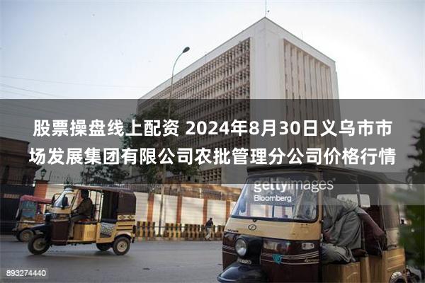 股票操盘线上配资 2024年8月30日义乌市市场发展集团有限公司农批管理分公司价格行情