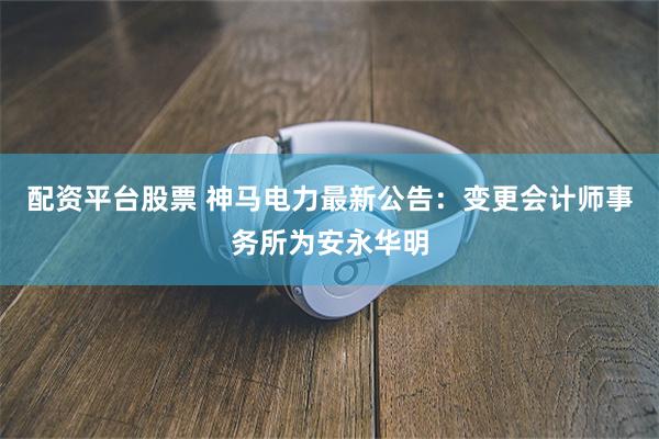 配资平台股票 神马电力最新公告：变更会计师事务所为安永华明