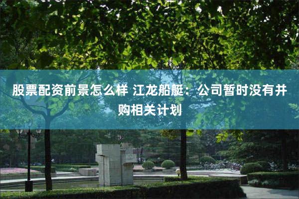 股票配资前景怎么样 江龙船艇：公司暂时没有并购相关计划