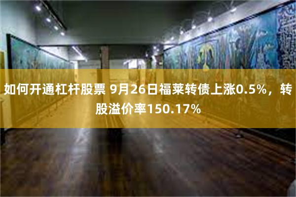 如何开通杠杆股票 9月26日福莱转债上涨0.5%，转股溢价率150.17%