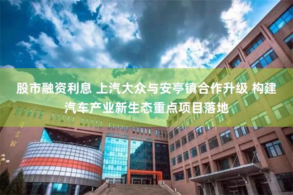 股市融资利息 上汽大众与安亭镇合作升级 构建汽车产业新生态重点项目落地