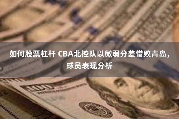 如何股票杠杆 CBA北控队以微弱分差惜败青岛，球员表现分析