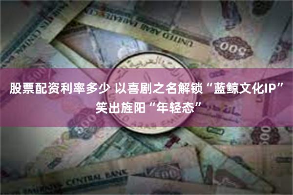 股票配资利率多少 以喜剧之名解锁“蓝鲸文化IP” 笑出旌阳“年轻态”