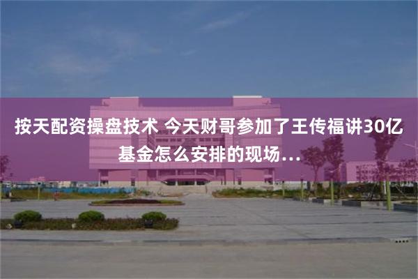 按天配资操盘技术 今天财哥参加了王传福讲30亿基金怎么安排的现场…