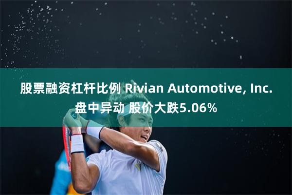 股票融资杠杆比例 Rivian Automotive, Inc.盘中异动 股价大跌5.06%