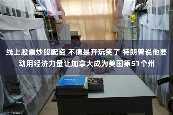 线上股票炒股配资 不像是开玩笑了 特朗普说他要动用经济力量让加拿大成为美国第51个州