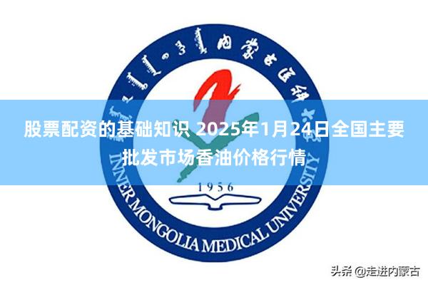 股票配资的基础知识 2025年1月24日全国主要批发市场香油价格行情