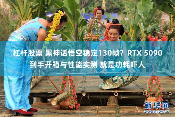 杠杆股票 黑神话悟空稳定130帧？RTX 5090到手开箱与性能实测 就是功耗吓人