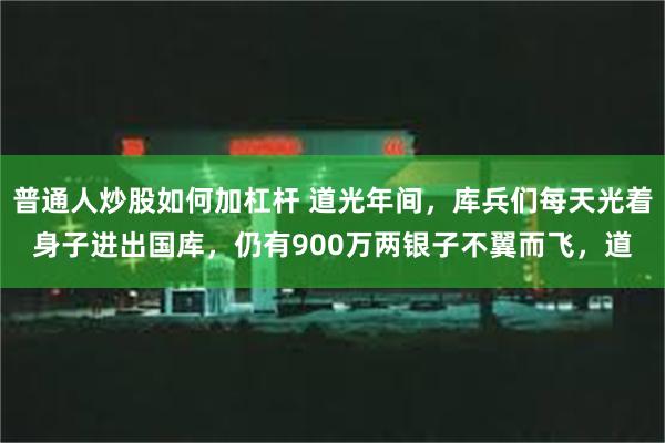 普通人炒股如何加杠杆 道光年间，库兵们每天光着身子进出国库，仍有900万两银子不翼而飞，道