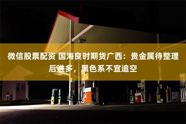 微信股票配资 国海良时期货广西：贵金属待整理后进多，黑色系不宜追空